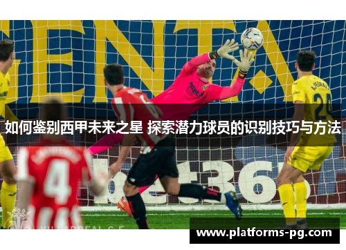 如何鉴别西甲未来之星 探索潜力球员的识别技巧与方法