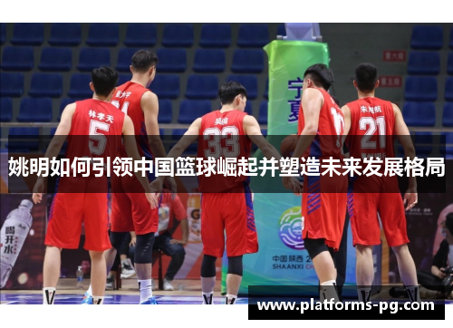 姚明如何引领中国篮球崛起并塑造未来发展格局