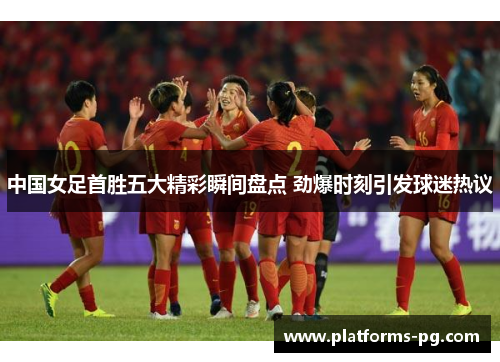 中国女足首胜五大精彩瞬间盘点 劲爆时刻引发球迷热议
