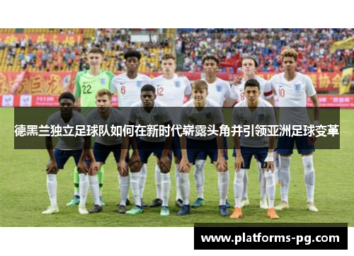 德黑兰独立足球队如何在新时代崭露头角并引领亚洲足球变革 德黑兰独立足球队如何在新时代崭露头角并引领亚洲足球变革