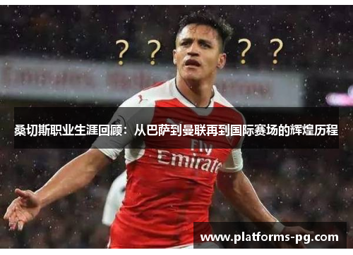 桑切斯职业生涯回顾:从巴萨到曼联再到国际赛场的辉煌历程 桑切斯职业生涯回顾:从巴萨到曼联再到国际赛场的辉煌历程