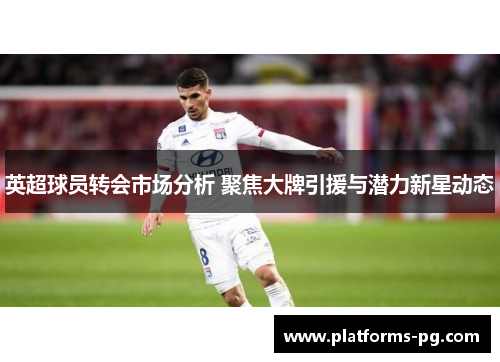 英超球员转会市场分析 聚焦大牌引援与潜力新星动态 英超球员转会市场分析 聚焦大牌引援与潜力新星动态