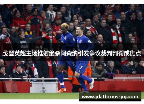 戈登英超主场推射绝杀阿森纳引发争议裁判判罚成焦点