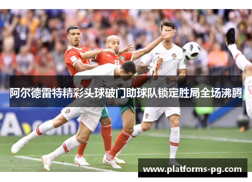 阿尔德雷特精彩头球破门助球队锁定胜局全场沸腾 阿尔德雷特精彩头球破门助球队锁定胜局全场沸腾