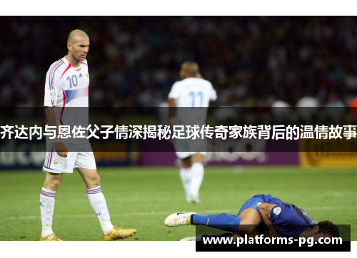 齐达内与恩佐父子情深揭秘足球传奇家族背后的温情故事 齐达内与恩佐父子情深揭秘足球传奇家族背后的温情故事