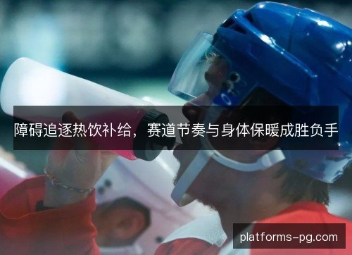障碍追逐热饮补给,赛道节奏与身体保暖成胜负手 障碍追逐热饮补给,赛道节奏与身体保暖成胜负手